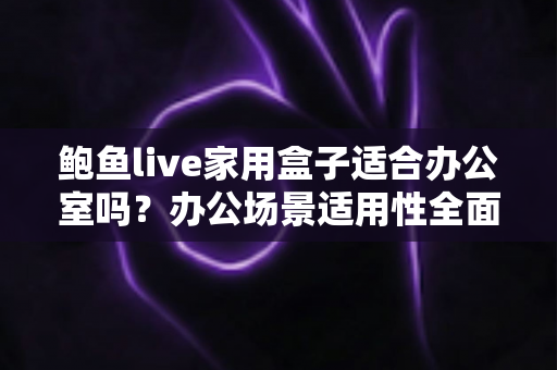 鲍鱼live家用盒子适合办公室吗？办公场景适用性全面解析与实用指南