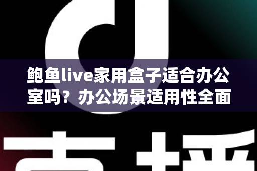 鲍鱼live家用盒子适合办公室吗？办公场景适用性全面解析与实用指南