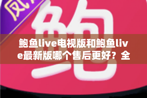 鲍鱼live电视版和鲍鱼live最新版哪个售后更好？全面对比两版本售后服务差异与选择指南