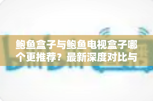 鲍鱼盒子与鲍鱼电视盒子哪个更推荐？最新深度对比与选购避坑指南