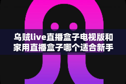 乌贼live直播盒子电视版和家用直播盒子哪个适合新手？新手选购全攻略与深度对比解析