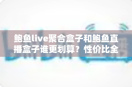 鲍鱼live聚合盒子和鲍鱼直播盒子谁更划算？性价比全面对比与选购避坑指南