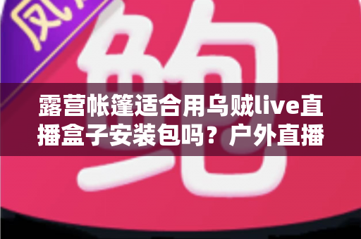 露营帐篷适合用乌贼live直播盒子安装包吗?户外直播装备与场景适配全解析 露营帐篷适合用乌贼live直播盒子安装包吗?户外直播装备与场景适配全解析