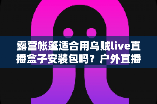 露营帐篷适合用乌贼live直播盒子安装包吗？户外直播装备与场景适配全解析