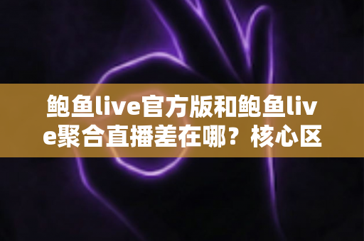 鲍鱼live官方版和鲍鱼live聚合直播差在哪？核心区别与选择指南全面解析