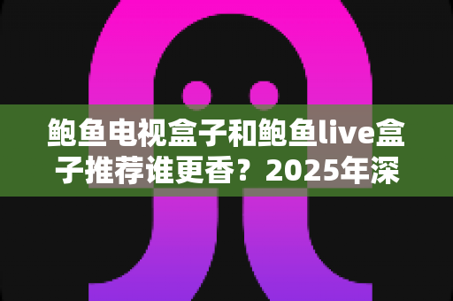 鲍鱼电视盒子和鲍鱼live盒子推荐谁更香？2025年深度测评与选购全攻略