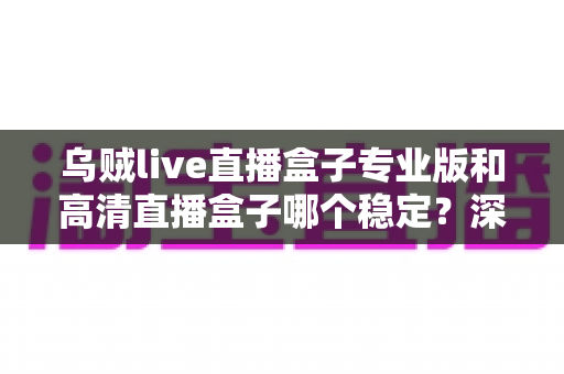 乌贼live直播盒子专业版和高清直播盒子哪个稳定？深度测评帮你选对不踩坑