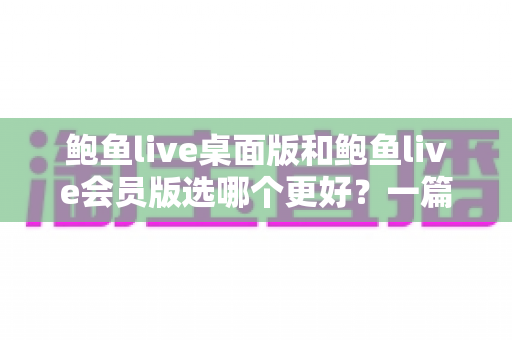 鲍鱼live桌面版和鲍鱼live会员版选哪个更好?一篇文章帮你彻底搞懂版本选择 鲍鱼live桌面版和鲍鱼live会员版选哪个更好?一篇文章帮你彻底搞懂版本选择