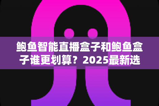 鲍鱼智能直播盒子和鲍鱼盒子谁更划算？2025最新选购对比指南，一文看懂省钱攻略
