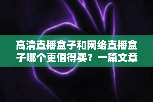 高清直播盒子和网络直播盒子哪个更值得买？一篇文章看懂两大盒子选购差异，避开所有消费陷阱