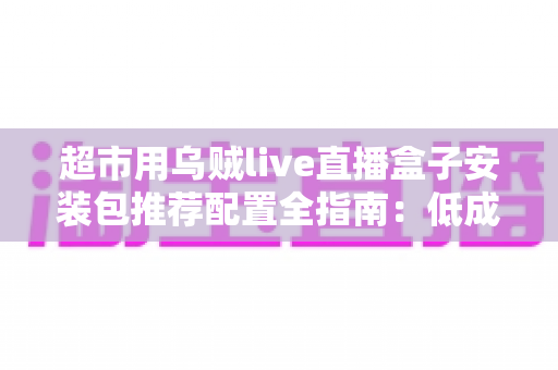超市用乌贼live直播盒子安装包推荐配置全指南:低成本搭建高转化生鲜直播间的实操方案 超市用乌贼live直播盒子安装包推荐配置全指南:低成本搭建高转化生鲜直播间的实操方案