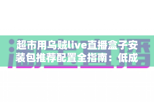 超市用乌贼live直播盒子安装包推荐配置全指南:低成本搭建高转化生鲜直播间的实操方案 超市用乌贼live直播盒子安装包推荐配置全指南:低成本搭建高转化生鲜直播间的实操方案