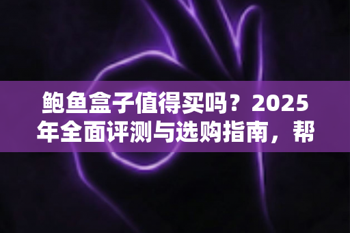 鲍鱼盒子值得买吗？2025年全面评测与选购指南，帮你避坑省钱