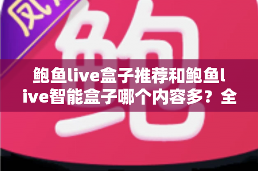 鲍鱼live盒子推荐和鲍鱼live智能盒子哪个内容多？全面对比解析，帮你选对家庭影音好帮手