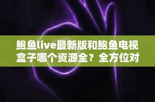鲍鱼live最新版和鲍鱼电视盒子哪个资源全?全方位对比与选择指南 鲍鱼live最新版和鲍鱼电视盒子哪个资源全?全方位对比与选择指南