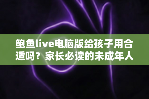 鲍鱼live电脑版给孩子用合适吗？家长必读的未成年人上网安全指南