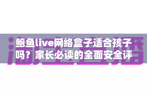鲍鱼live网络盒子适合孩子吗？家长必读的全面安全评估与使用指南