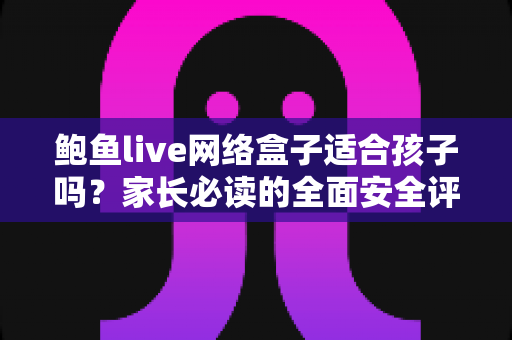 鲍鱼live网络盒子适合孩子吗？家长必读的全面安全评估与使用指南