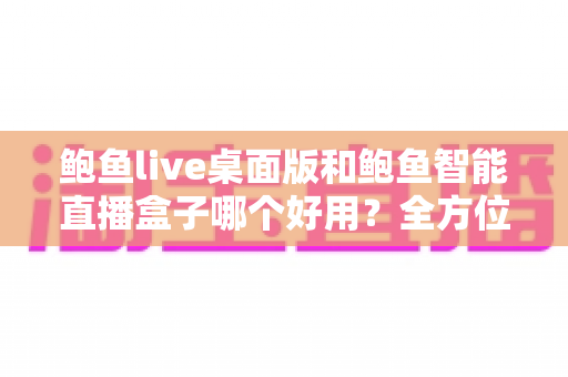 鲍鱼live桌面版和鲍鱼智能直播盒子哪个好用?全方位深度对比助你选对直播利器 鲍鱼live桌面版和鲍鱼智能直播盒子哪个好用?全方位深度对比助你选对直播利器