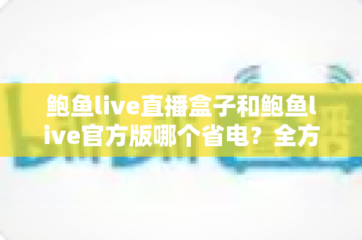 鲍鱼live直播盒子和鲍鱼live官方版哪个省电?全方位功耗对比与省电指南 鲍鱼live直播盒子和鲍鱼live官方版哪个省电?全方位功耗对比与省电指南