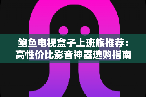鲍鱼电视盒子上班族推荐：高性价比影音神器选购指南与深度评测