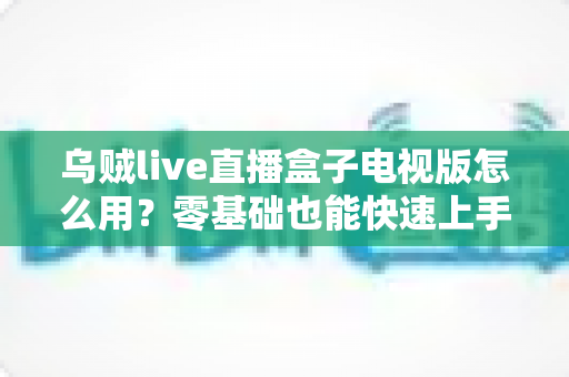 乌贼live直播盒子电视版怎么用?零基础也能快速上手的安装与使用全攻略 乌贼live直播盒子电视版怎么用?零基础也能快速上手的安装与使用全攻略