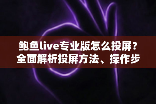 鲍鱼live专业版怎么投屏？全面解析投屏方法、操作步骤与常见问题解决指南