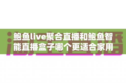 鲍鱼live聚合直播和鲍鱼智能直播盒子哪个更适合家用？——家庭观影直播设备全方位选购指南
