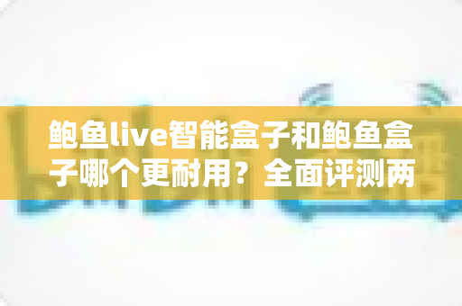 鲍鱼live智能盒子和鲍鱼盒子哪个更耐用？全面评测两款电视盒子的使用寿命与选购攻略