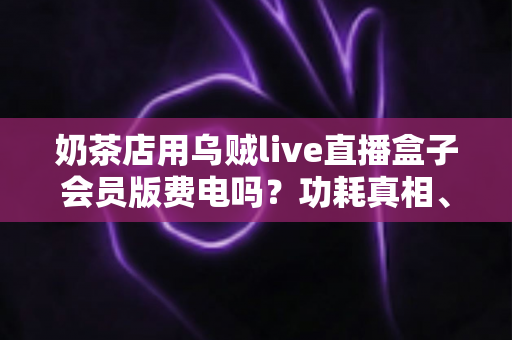奶茶店用乌贼live直播盒子会员版费电吗?功耗真相、电费实测与省电攻略全解析 奶茶店用乌贼live直播盒子会员版费电吗?功耗真相、电费实测与省电攻略全解析