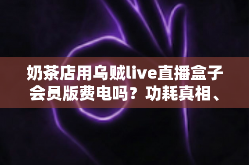 奶茶店用乌贼live直播盒子会员版费电吗？功耗真相、电费实测与省电攻略全解析