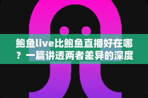 鲍鱼live比鲍鱼直播好在哪？一篇讲透两者差异的深度对比指南