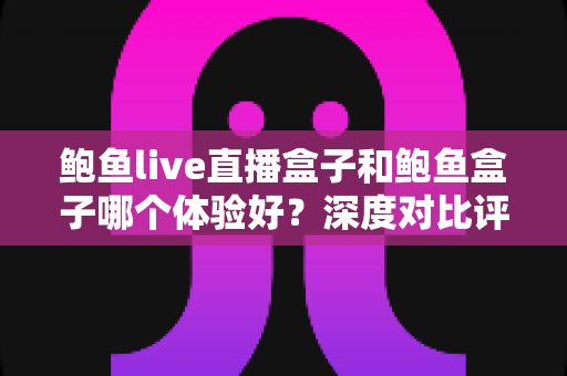 鲍鱼live直播盒子和鲍鱼盒子哪个体验好？深度对比评测帮你选对不选贵