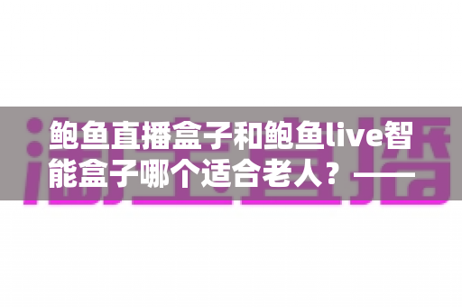 鲍鱼直播盒子和鲍鱼live智能盒子哪个适合老人？——全维度对比分析与给父母的选购建议