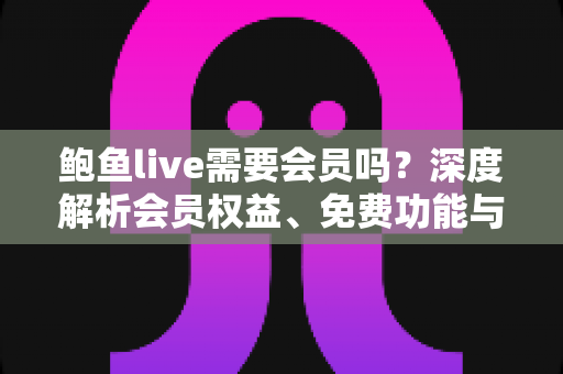 鲍鱼live需要会员吗？深度解析会员权益、免费功能与开通使用指南