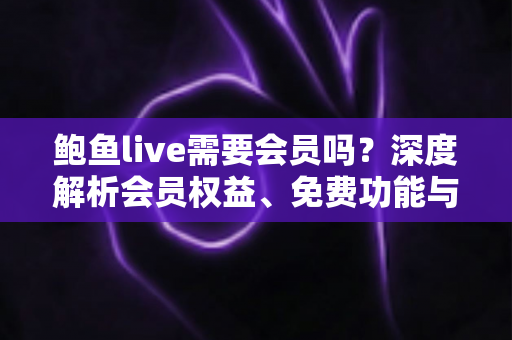 鲍鱼live需要会员吗？深度解析会员权益、免费功能与开通使用指南