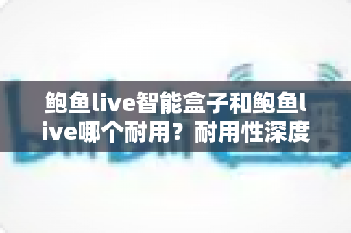 鲍鱼live智能盒子和鲍鱼live哪个耐用？耐用性深度对比与选购全指南
