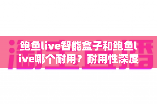 鲍鱼live智能盒子和鲍鱼live哪个耐用？耐用性深度对比与选购全指南