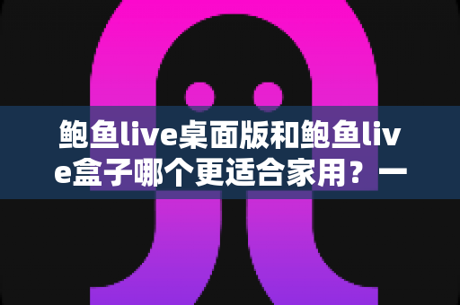 鲍鱼live桌面版和鲍鱼live盒子哪个更适合家用?一份写给家庭用户的深度对比指南 鲍鱼live桌面版和鲍鱼live盒子哪个更适合家用?一份写给家庭用户的深度对比指南