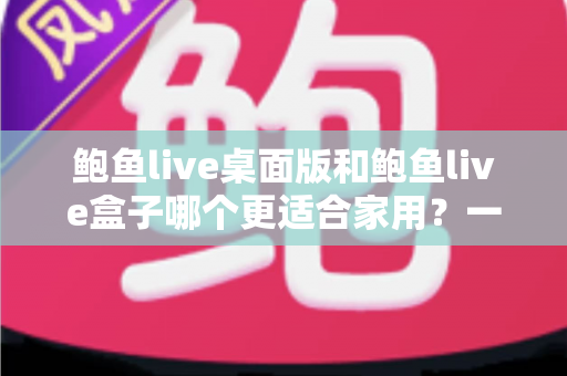 鲍鱼live桌面版和鲍鱼live盒子哪个更适合家用?一份写给家庭用户的深度对比指南 鲍鱼live桌面版和鲍鱼live盒子哪个更适合家用?一份写给家庭用户的深度对比指南