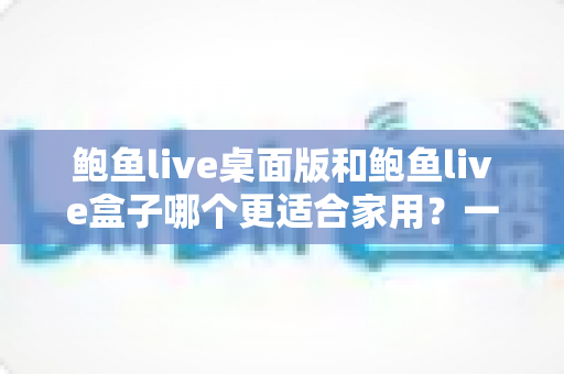 鲍鱼live桌面版和鲍鱼live盒子哪个更适合家用?一份写给家庭用户的深度对比指南 鲍鱼live桌面版和鲍鱼live盒子哪个更适合家用?一份写给家庭用户的深度对比指南