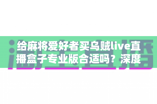 给麻将爱好者买乌贼live直播盒子专业版合适吗?深度选购指南与实用建议全解析 给麻将爱好者买乌贼live直播盒子专业版合适吗?深度选购指南与实用建议全解析