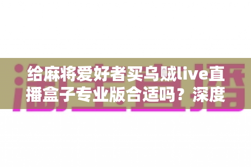 给麻将爱好者买乌贼live直播盒子专业版合适吗?深度选购指南与实用建议全解析 给麻将爱好者买乌贼live直播盒子专业版合适吗?深度选购指南与实用建议全解析