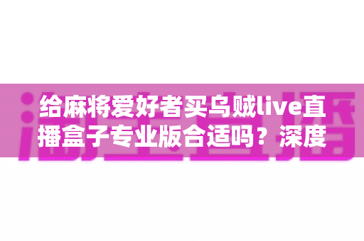 给麻将爱好者买乌贼live直播盒子专业版合适吗？深度选购指南与实用建议全解析