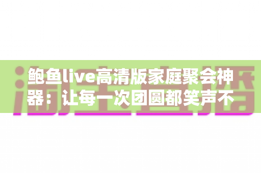 鲍鱼live高清版家庭聚会神器：让每一次团圆都笑声不断的大屏娱乐新选择