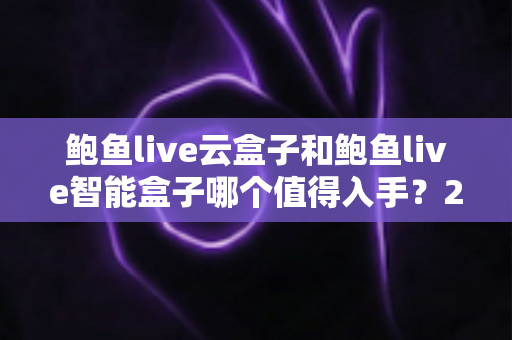 鲍鱼live云盒子和鲍鱼live智能盒子哪个值得入手？2025年最全选购对比指南，看完不再纠结