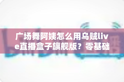 广场舞阿姨怎么用乌贼live直播盒子旗舰版？零基础也能轻松开播的全攻略