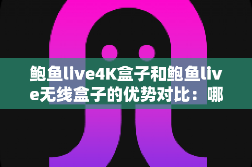 鲍鱼live4K盒子和鲍鱼live无线盒子的优势对比：哪一款电视盒子更值得入手？超全选购指南一文看懂