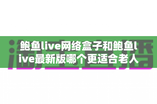 鲍鱼live网络盒子和鲍鱼live最新版哪个更适合老人用？——适老化全面对比与选购指南