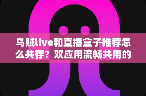 乌贼live和直播盒子推荐怎么共存？双应用流畅共用的完整实用指南